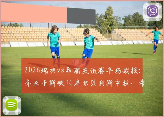 2026瑞典vs希腊友谊赛半场战报：齐米卡斯破门库尔贝利斯中柱，希腊客场1-0领先瑞典
