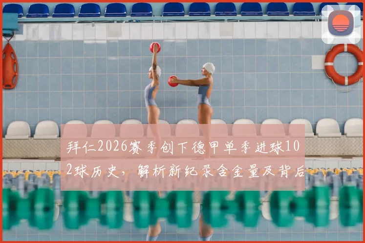 拜仁2026赛季创下德甲单季进球102球历史,解析新纪录含金量及背后战术演变