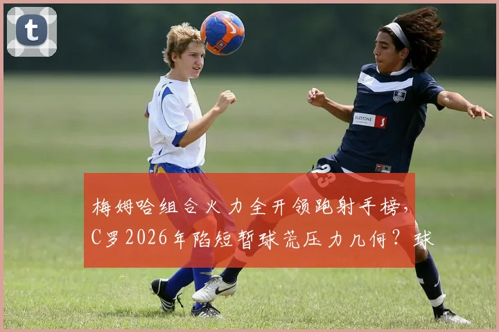 梅姆哈组合火力全开领跑射手榜，C罗2026年陷短暂球荒压力几何？球员状态起伏深度解读