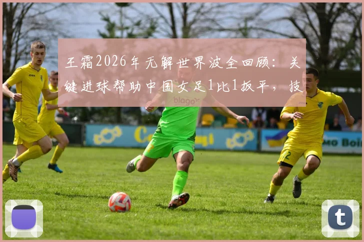 王霜2026年无解世界波全回顾：关键进球帮助中国女足1比1扳平，技术分析与比赛集锦