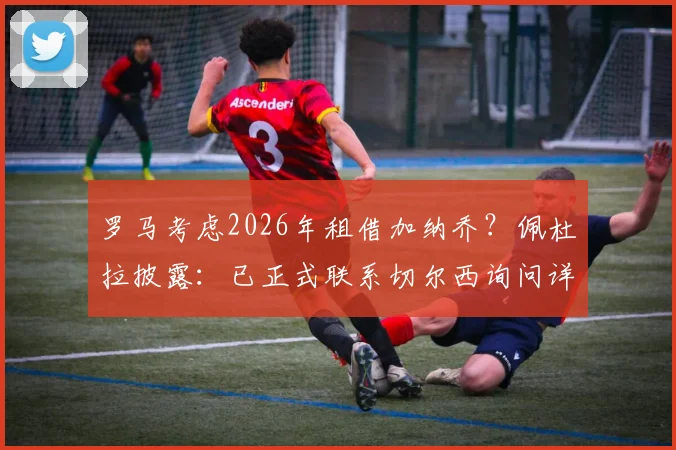 罗马考虑2026年租借加纳乔？佩杜拉披露：已正式联系切尔西询问详情与可行性