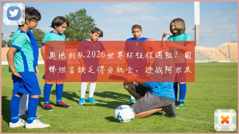 奥地利队2026世界杯征程遇阻?前锋坦言缺乏得分机会,迎战阿尔及利亚成关键考验,附历史交锋深度回顾