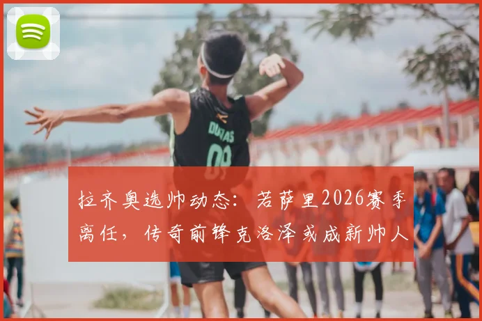 拉齐奥选帅动态：若萨里2026赛季离任，传奇前锋克洛泽或成新帅人选，前景深度剖析