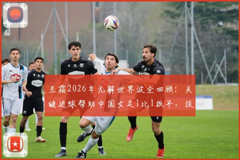 王霜2026年无解世界波全回顾:关键进球帮助中国女足1比1扳平,技术分析与比赛集锦