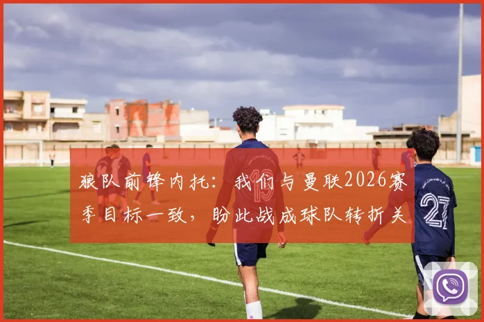 狼队前锋内托：我们与曼联2026赛季目标一致，盼此战成球队转折关键点