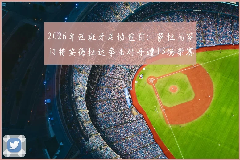 2026年西班牙足协重罚：萨拉戈萨门将安德拉达拳击对手遭13场禁赛，事件详情与处罚依据深度解读