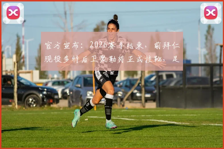 官方宣布：2026赛季结束，前拜仁现役多特后卫聚勒将正式挂靴，足坛告别又一位防守悍将