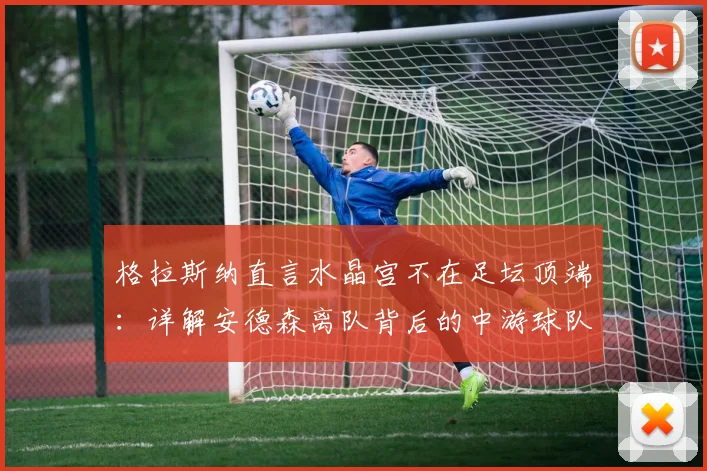 格拉斯纳直言水晶宫不在足坛顶端：详解安德森离队背后的中游球队生存与建队逻辑