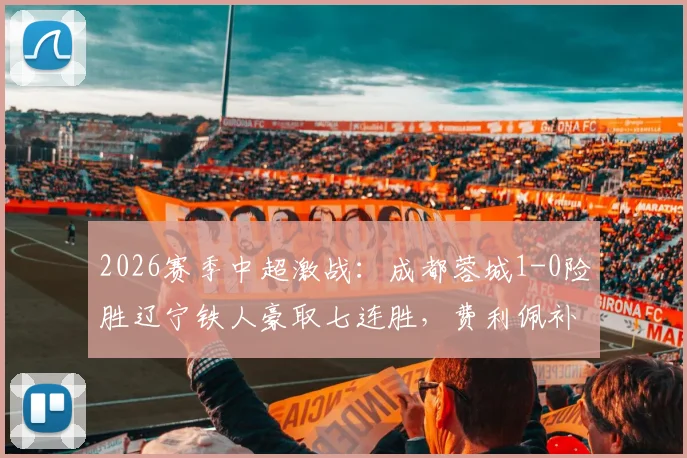 2026赛季中超激战:成都蓉城1-0险胜辽宁铁人豪取七连胜,费利佩补时绝杀引爆全场