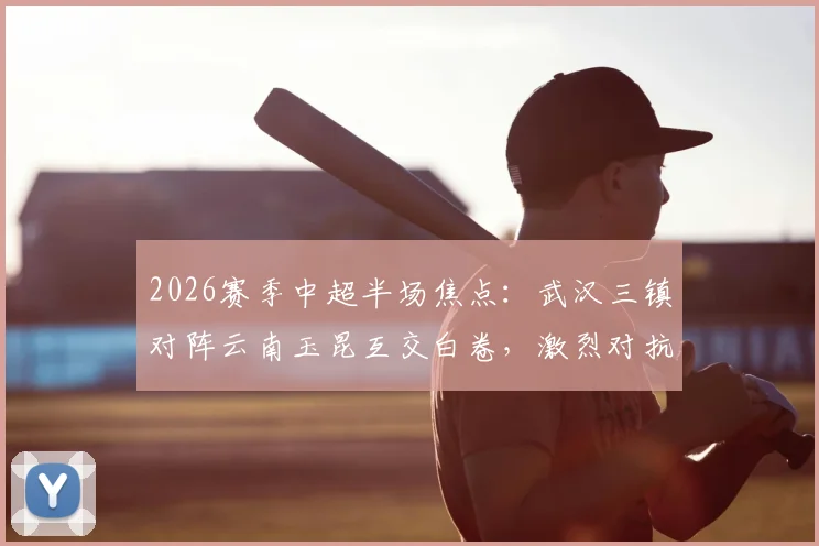 2026赛季中超半场焦点：武汉三镇对阵云南玉昆互交白卷，激烈对抗共领5张黄牌全记录