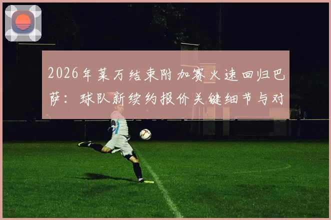 2026年莱万结束附加赛火速回归巴萨：球队新续约报价关键细节与对锋线影响解读