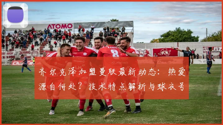 齐尔克泽加盟曼联最新动态：热爱源自何处？技术特点解析与球衣号码预测，球迷必看