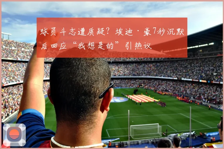 球员斗志遭质疑？埃迪·豪7秒沉默后回应“我想是的”引热议