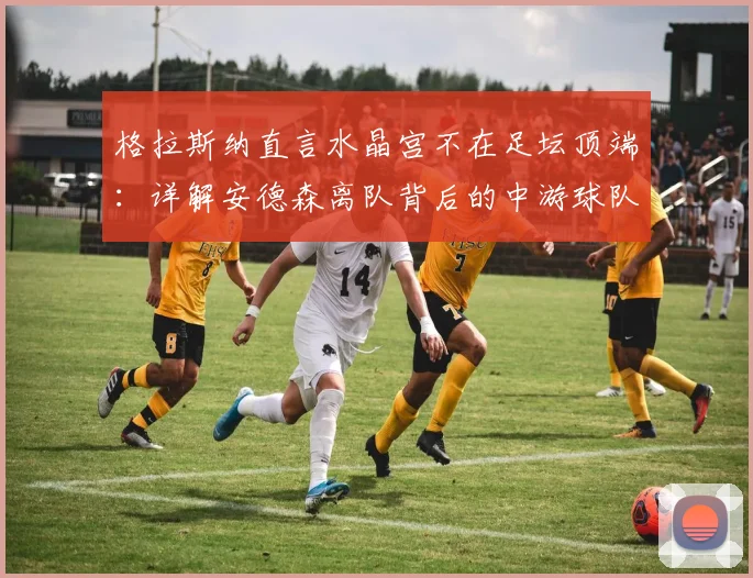 格拉斯纳直言水晶宫不在足坛顶端:详解安德森离队背后的中游球队生存与建队逻辑