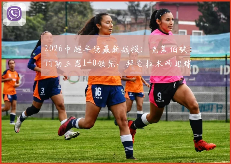 2026中超半场最新战报：克莱伯破门助玉昆1-0领先，拜合拉木两进球被吹引争议，蓉城暂时落后