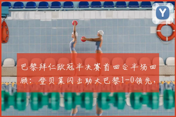 巴黎拜仁欧冠半决赛首回合半场回顾:登贝莱闪击助大巴黎1-0领先,总比分6-4占优,解析双方战术布置