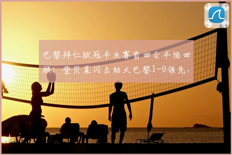 巴黎拜仁欧冠半决赛首回合半场回顾：登贝莱闪击助大巴黎1-0领先，总比分6-4占优，解析双方战术布置