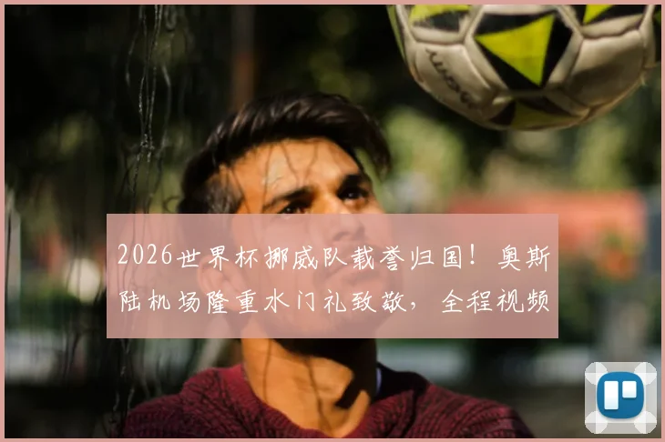 2026世界杯挪威队载誉归国!奥斯陆机场隆重水门礼致敬,全程视频回顾与阵容解析