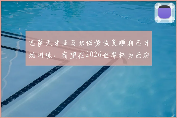 巴萨天才亚马尔伤势恢复顺利已开始训练，有望在2026世界杯为西班牙队复出关键战