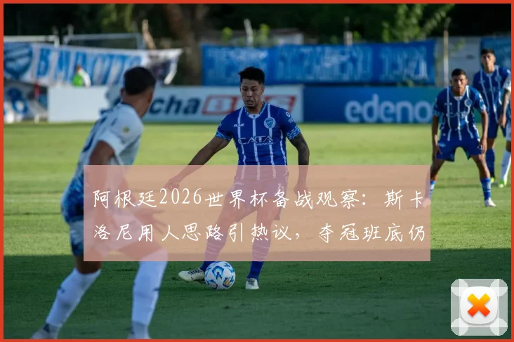 阿根廷2026世界杯备战观察:斯卡洛尼用人思路引热议,夺冠班底仍是核心,年轻球员面临挑战