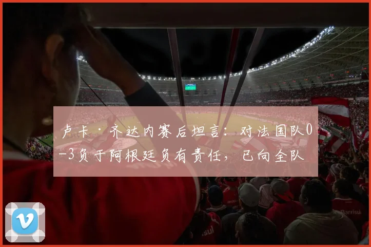 卢卡·齐达内赛后坦言：对法国队0-3负于阿根廷负有责任，已向全队致歉，齐达内家族如何看待？