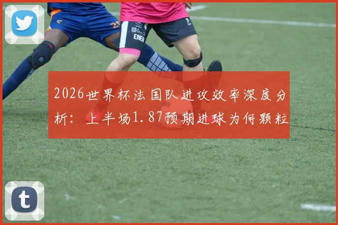 2026世界杯法国队进攻效率深度分析:上半场1.87预期进球为何颗粒无收,数据背后揭示的战术困境与破局思路