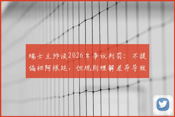 瑞士主帅谈2026年争议判罚：不提偏袒阿根廷，但规则理解差异导致我们受罚