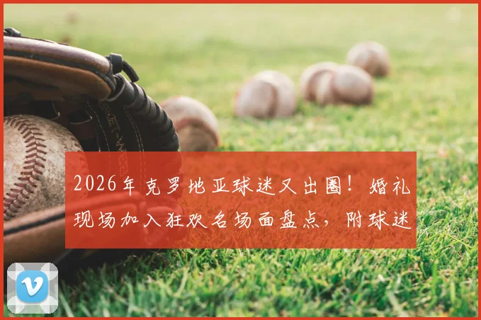 2026年克罗地亚球迷又出圈!婚礼现场加入狂欢名场面盘点,附球迷文化深度解析