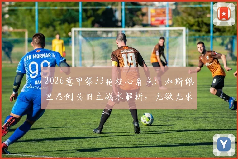 2026意甲第33轮核心看点：加斯佩里尼倒戈旧主战术解析，无欲无求球队名单与剩余赛程影响评估