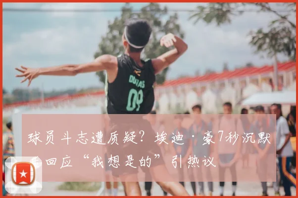 球员斗志遭质疑？埃迪·豪7秒沉默后回应“我想是的”引热议
