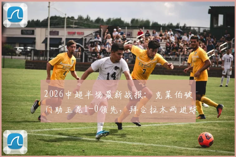 2026中超半场最新战报:克莱伯破门助玉昆1-0领先,拜合拉木两进球被吹引争议,蓉城暂时落后
