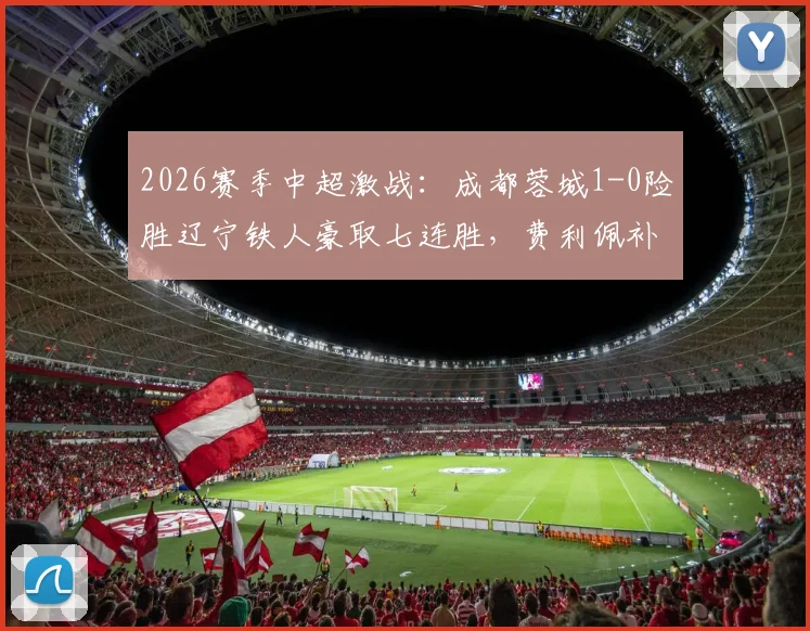2026赛季中超激战：成都蓉城1-0险胜辽宁铁人豪取七连胜，费利佩补时绝杀引爆全场