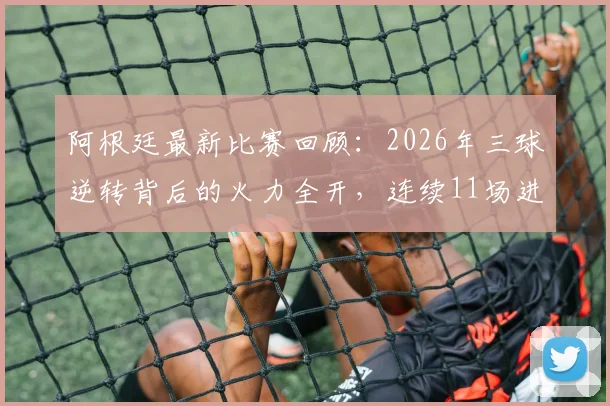 阿根廷最新比赛回顾：2026年三球逆转背后的火力全开，连续11场进球神话如何炼成？