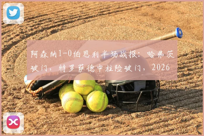 阿森纳1-0伯恩利半场战报：哈弗茨破门，特罗萨德中柱险破门，2026英超枪手半场占优