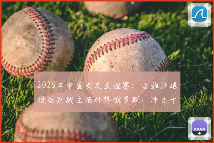 2026年中国女足友谊赛：古雅沙退役告别战主场对阵俄罗斯，冲击十年不败纪录全解析