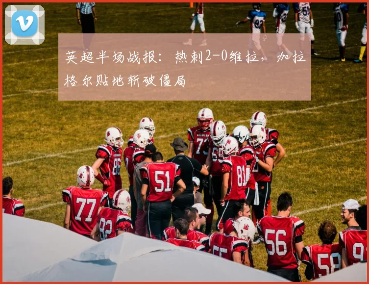 英超半场战报:热刺2-0维拉,加拉格尔贴地斩破僵局