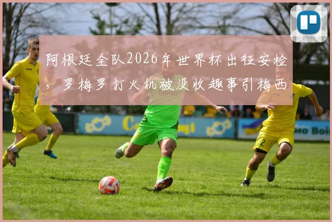 阿根廷全队2026年世界杯出征安检,罗梅罗打火机被没收趣事引梅西大笑,附现场图片与花絮视频