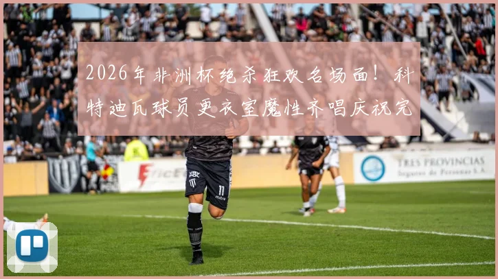 2026年非洲杯绝杀狂欢名场面!科特迪瓦球员更衣室魔性齐唱庆祝完整版视频流出