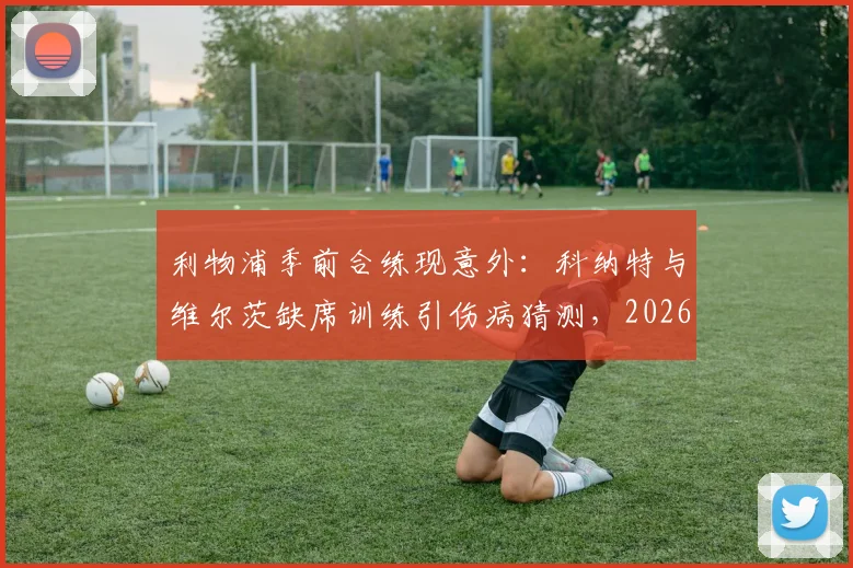利物浦季前合练现意外：科纳特与维尔茨缺席训练引伤病猜测，2026赛季备战蒙阴影