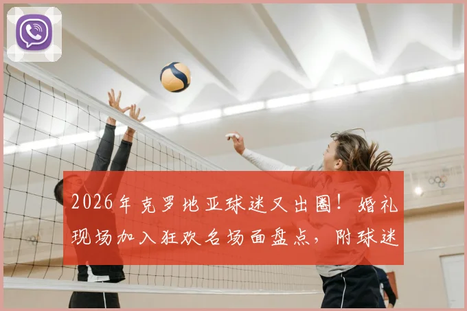 2026年克罗地亚球迷又出圈！婚礼现场加入狂欢名场面盘点，附球迷文化深度解析