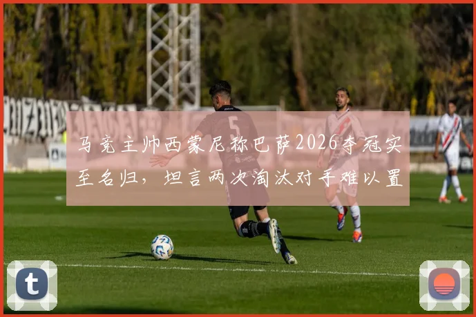 马竞主帅西蒙尼称巴萨2026夺冠实至名归，坦言两次淘汰对手难以置信，回顾两大豪门恩怨史