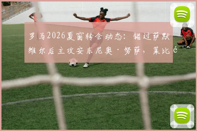 罗马2026夏窗转会动态:错过萨默维尔后主攻安东尼奥·努萨,莱比锡6000万欧要价成关键,解析红狼锋线补强策略与B计划