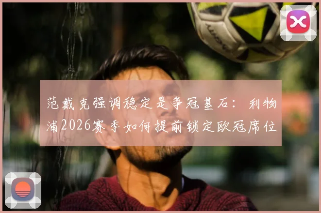 范戴克强调稳定是争冠基石:利物浦2026赛季如何提前锁定欧冠席位,队长三点战术解析