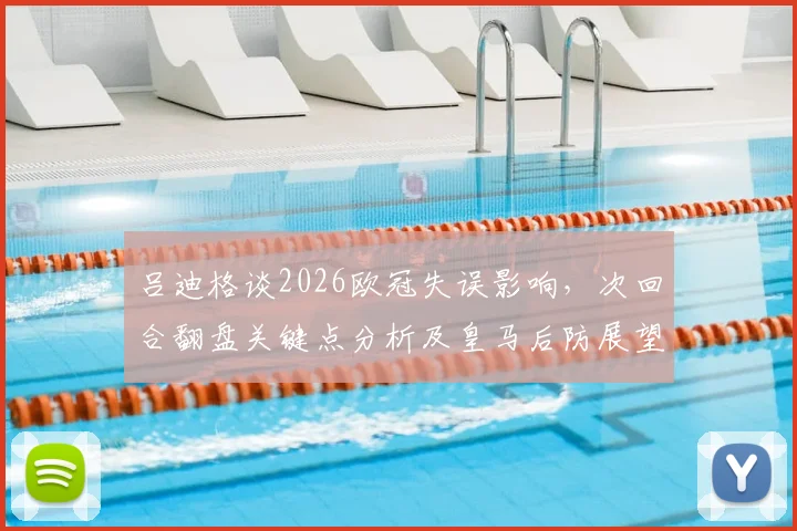 吕迪格谈2026欧冠失误影响,次回合翻盘关键点分析及皇马后防展望