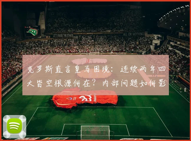 克罗斯直言皇马困境：连续两年四大皆空根源何在？内部问题如何影响球队重建