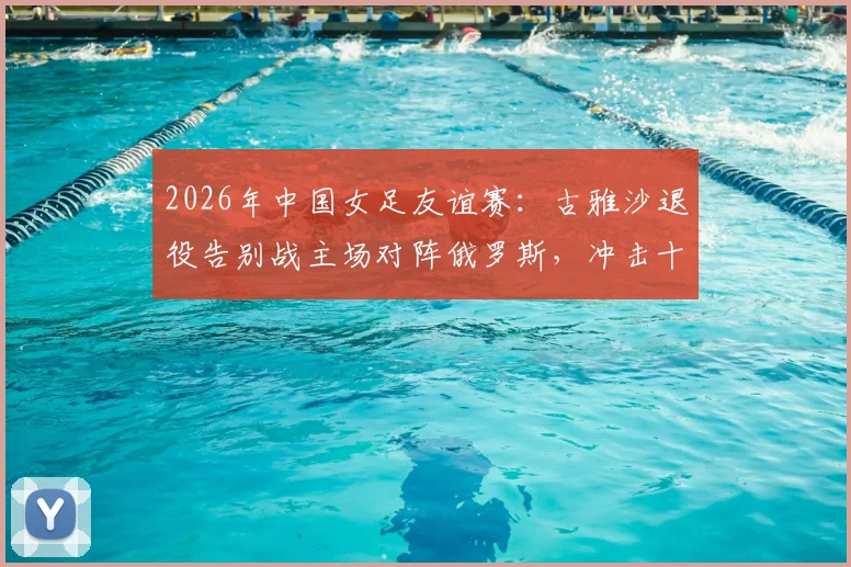 2026年中国女足友谊赛:古雅沙退役告别战主场对阵俄罗斯,冲击十年不败纪录全解析