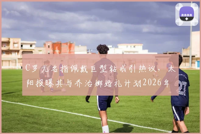 C罗无名指佩戴巨型钻戒引热议，太阳报曝其与乔治娜婚礼计划2026年最新动态