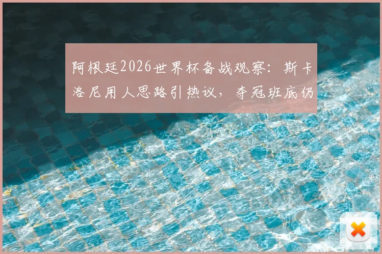 阿根廷2026世界杯备战观察：斯卡洛尼用人思路引热议，夺冠班底仍是核心，年轻球员面临挑战