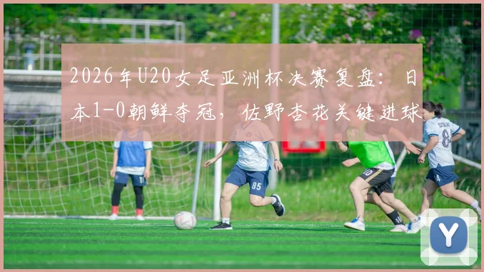 2026年U20女足亚洲杯决赛复盘：日本1-0朝鲜夺冠，佐野杏花关键进球解读与两队全场战术分析