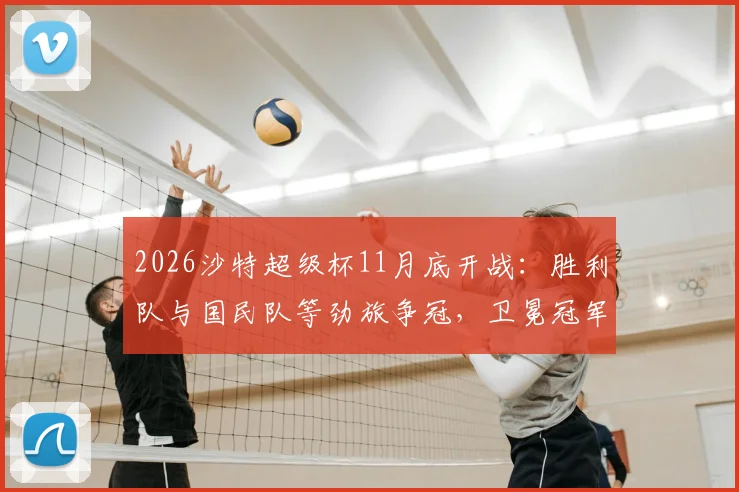 2026沙特超级杯11月底开战：胜利队与国民队等劲旅争冠，卫冕冠军新月队为何无缘参赛？